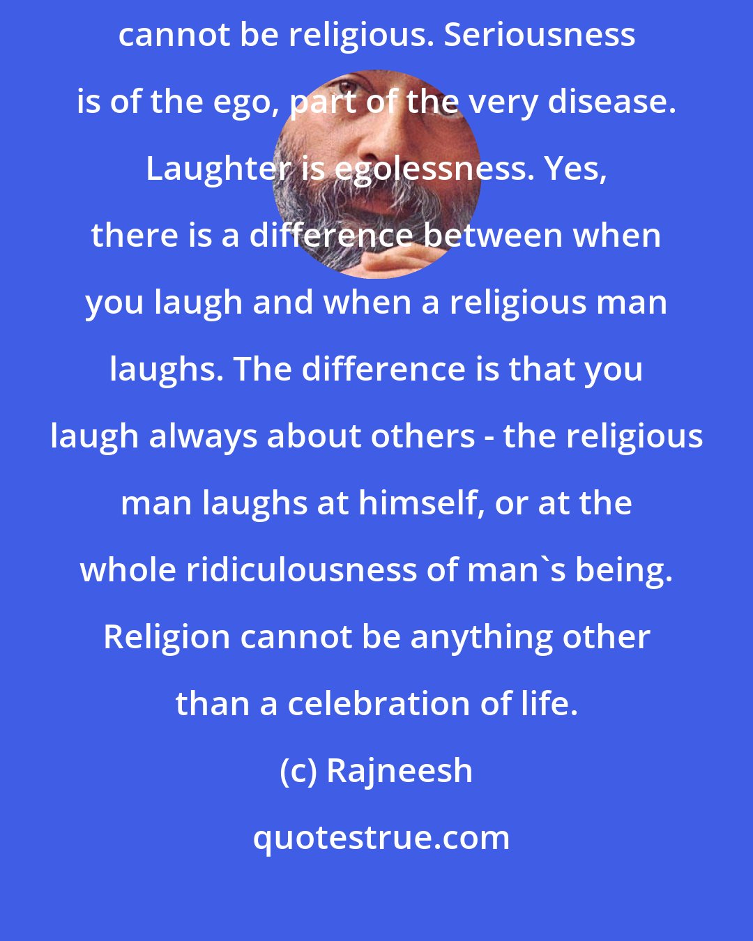 Rajneesh: LAUGHTER is the very essence of religion. Seriousness is never religious, cannot be religious. Seriousness is of the ego, part of the very disease. Laughter is egolessness. Yes, there is a difference between when you laugh and when a religious man laughs. The difference is that you laugh always about others - the religious man laughs at himself, or at the whole ridiculousness of man's being. Religion cannot be anything other than a celebration of life.