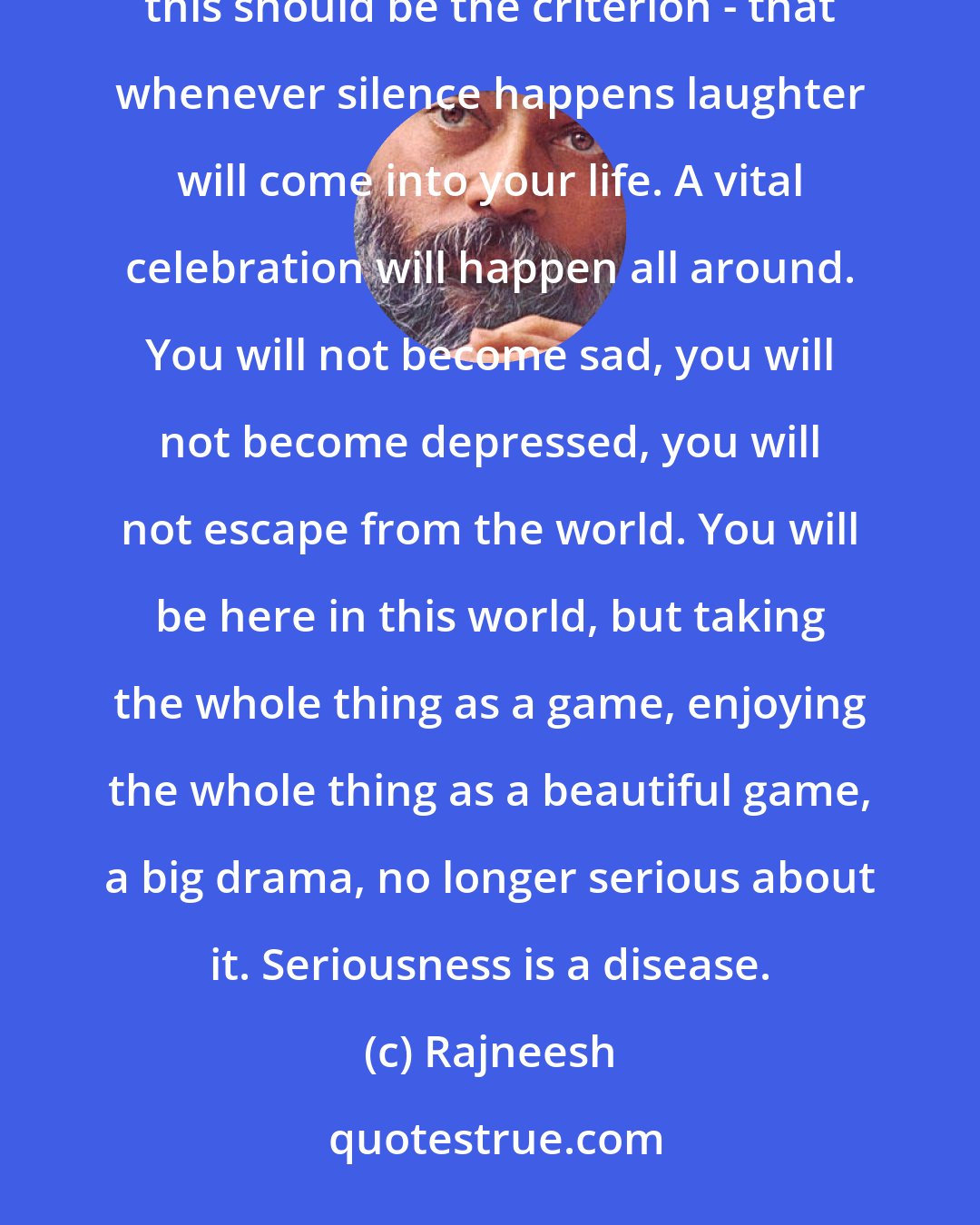 Rajneesh: Meditation doesn't lead you to silence; meditation only creates the situation in which the silence happens. And this should be the criterion - that whenever silence happens laughter will come into your life. A vital celebration will happen all around. You will not become sad, you will not become depressed, you will not escape from the world. You will be here in this world, but taking the whole thing as a game, enjoying the whole thing as a beautiful game, a big drama, no longer serious about it. Seriousness is a disease.