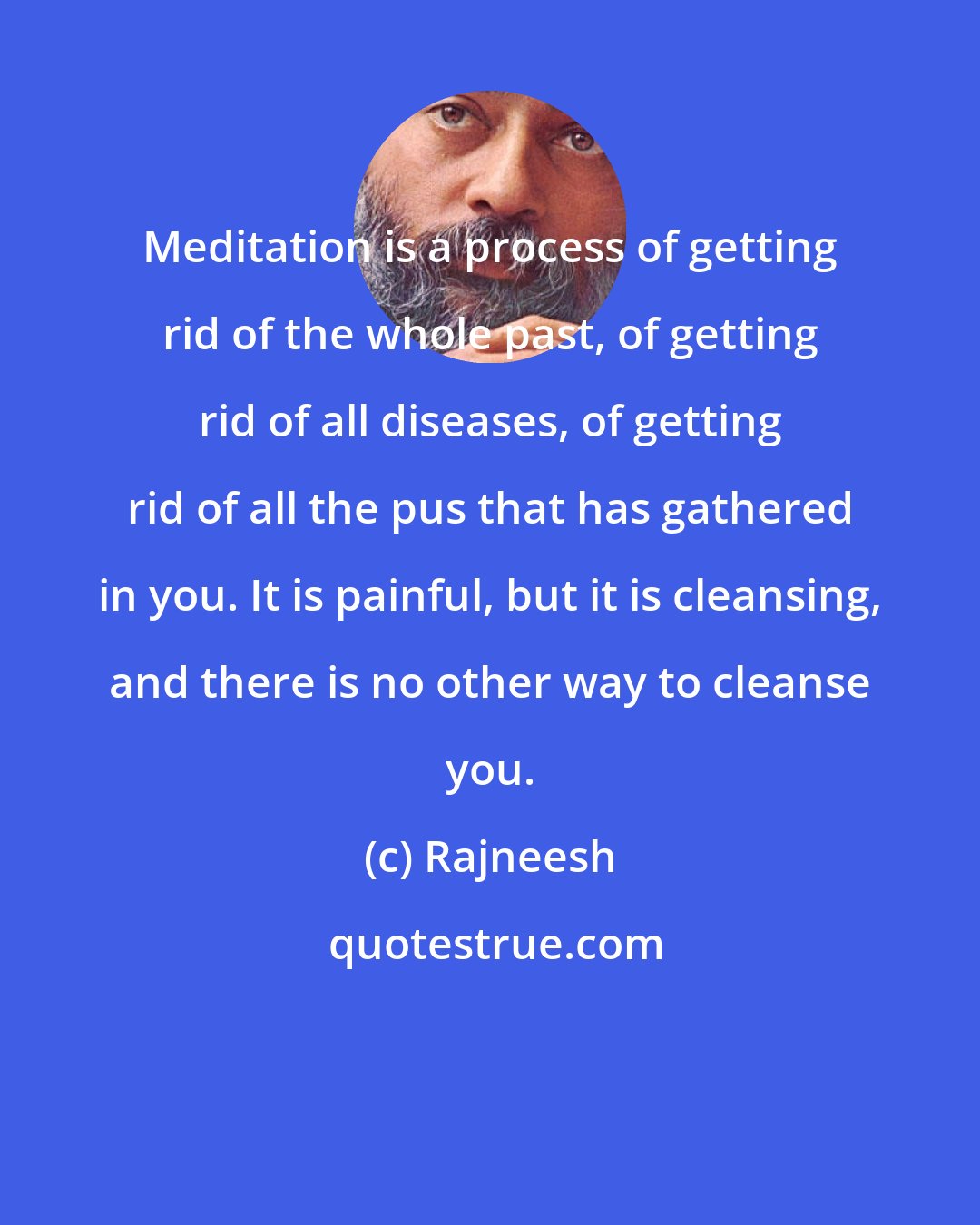 Rajneesh: Meditation is a process of getting rid of the whole past, of getting rid of all diseases, of getting rid of all the pus that has gathered in you. It is painful, but it is cleansing, and there is no other way to cleanse you.