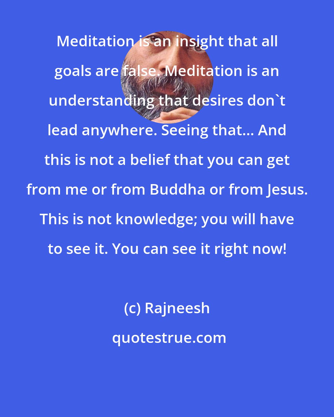 Rajneesh: Meditation is an insight that all goals are false. Meditation is an understanding that desires don't lead anywhere. Seeing that... And this is not a belief that you can get from me or from Buddha or from Jesus. This is not knowledge; you will have to see it. You can see it right now!