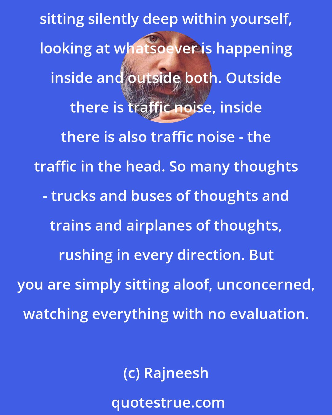 Rajneesh: Meditation is not contemplation because it is not thinking at all - consistent, inconsistent, crazy, sane. It is not thinking at all; it is witnessing. It is just sitting silently deep within yourself, looking at whatsoever is happening inside and outside both. Outside there is traffic noise, inside there is also traffic noise - the traffic in the head. So many thoughts - trucks and buses of thoughts and trains and airplanes of thoughts, rushing in every direction. But you are simply sitting aloof, unconcerned, watching everything with no evaluation.