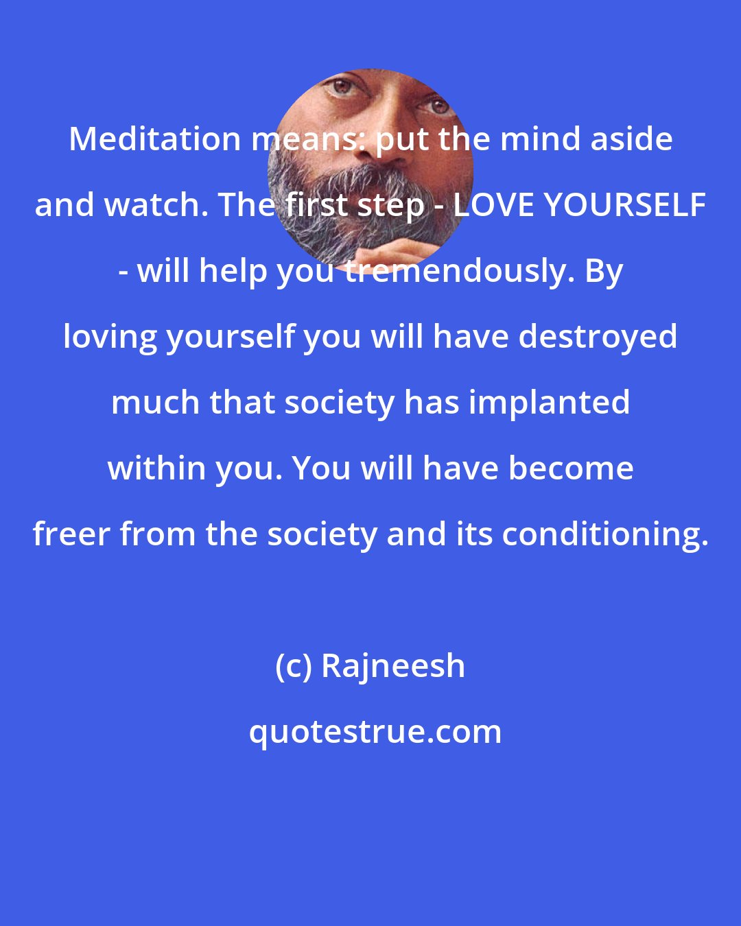 Rajneesh: Meditation means: put the mind aside and watch. The first step - LOVE YOURSELF - will help you tremendously. By loving yourself you will have destroyed much that society has implanted within you. You will have become freer from the society and its conditioning.