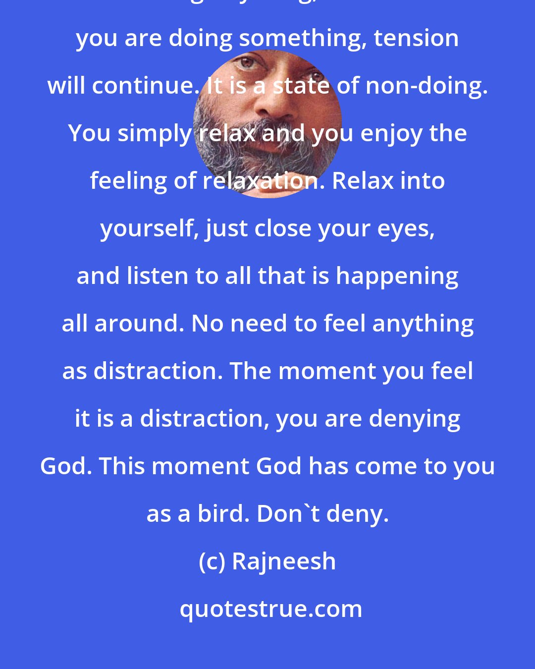 Rajneesh: Relaxation means allowing yourself to fall into a state where you are not doing anything, because if you are doing something, tension will continue. It is a state of non-doing. You simply relax and you enjoy the feeling of relaxation. Relax into yourself, just close your eyes, and listen to all that is happening all around. No need to feel anything as distraction. The moment you feel it is a distraction, you are denying God. This moment God has come to you as a bird. Don't deny.