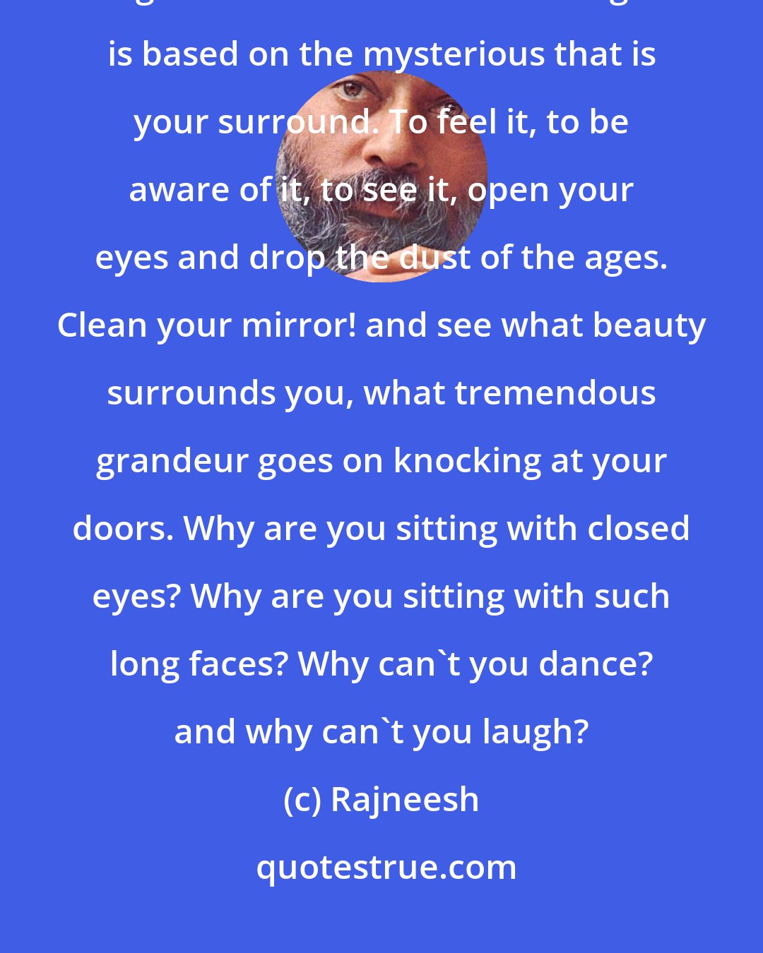 Rajneesh: Religion is not based on belief or faith: religion is based on awe, religion is based on wonder. Religion is based on the mysterious that is your surround. To feel it, to be aware of it, to see it, open your eyes and drop the dust of the ages. Clean your mirror! and see what beauty surrounds you, what tremendous grandeur goes on knocking at your doors. Why are you sitting with closed eyes? Why are you sitting with such long faces? Why can't you dance? and why can't you laugh?