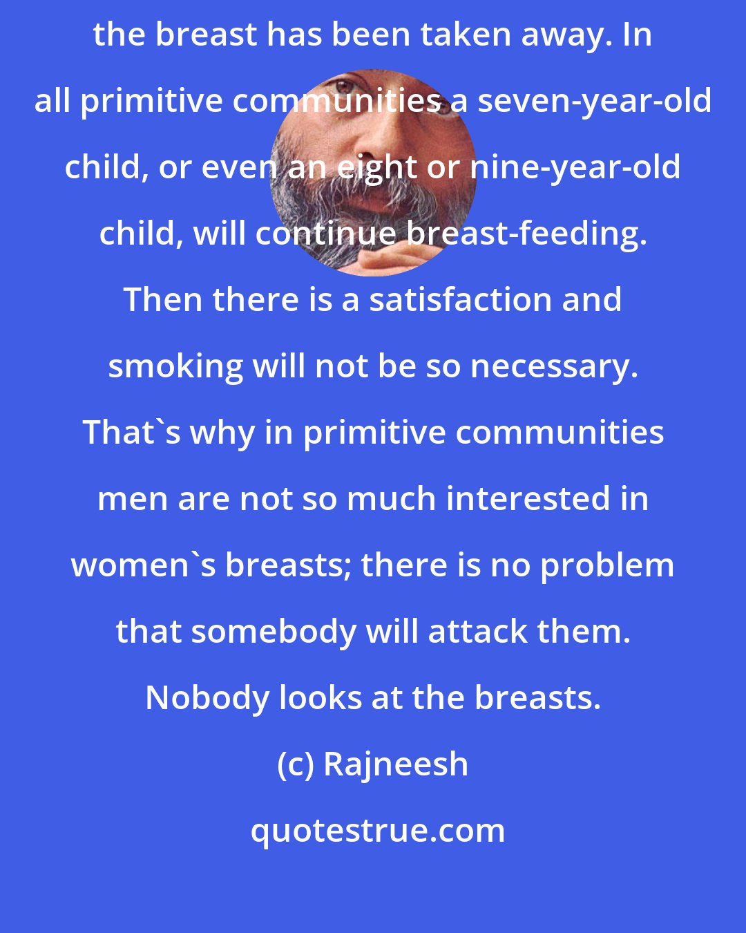 Rajneesh: Small children smoking, and the mother is not aware that it is because the breast has been taken away. In all primitive communities a seven-year-old child, or even an eight or nine-year-old child, will continue breast-feeding. Then there is a satisfaction and smoking will not be so necessary. That's why in primitive communities men are not so much interested in women's breasts; there is no problem that somebody will attack them. Nobody looks at the breasts.