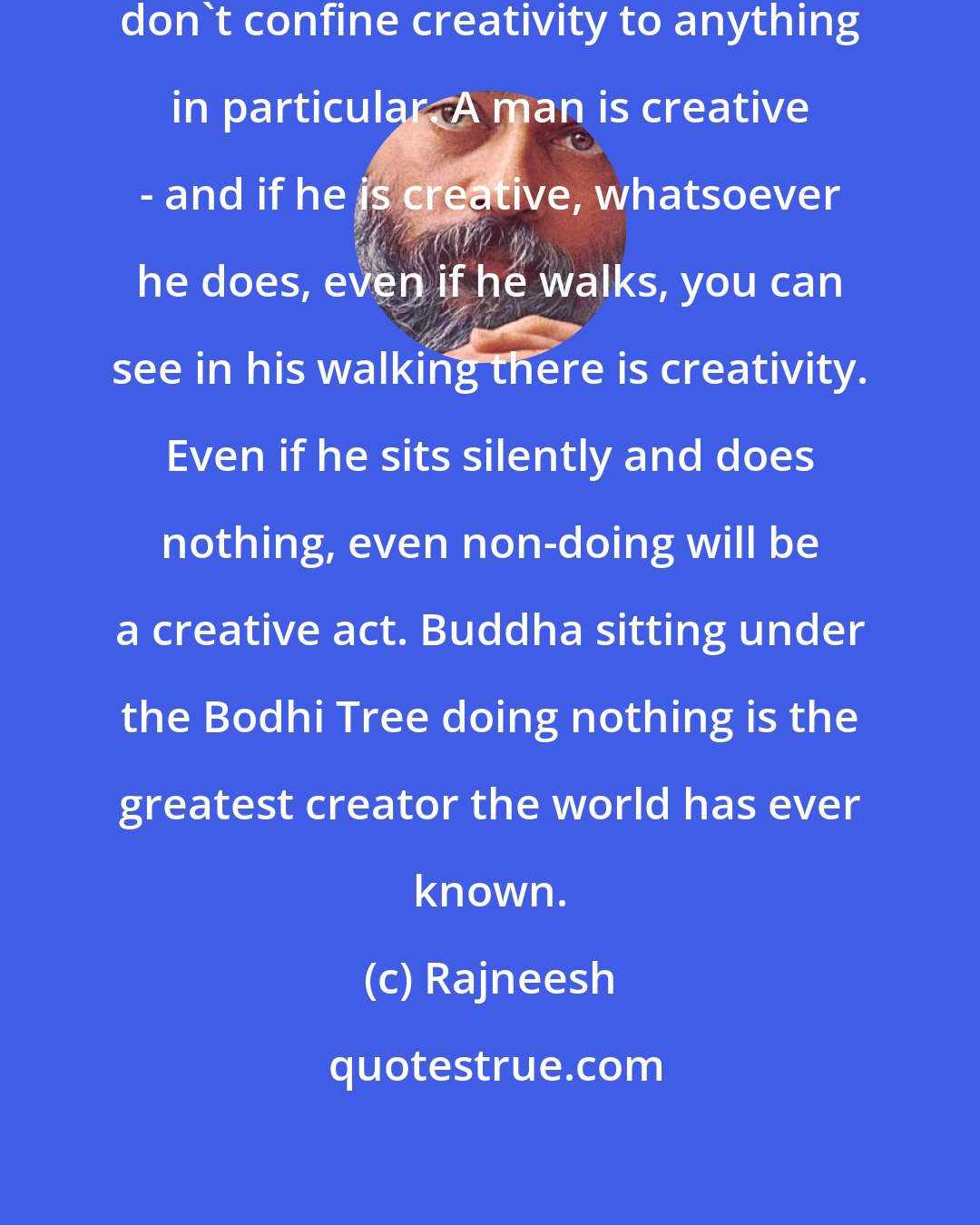 Rajneesh: So the first thing to be remembered: don't confine creativity to anything in particular. A man is creative - and if he is creative, whatsoever he does, even if he walks, you can see in his walking there is creativity. Even if he sits silently and does nothing, even non-doing will be a creative act. Buddha sitting under the Bodhi Tree doing nothing is the greatest creator the world has ever known.