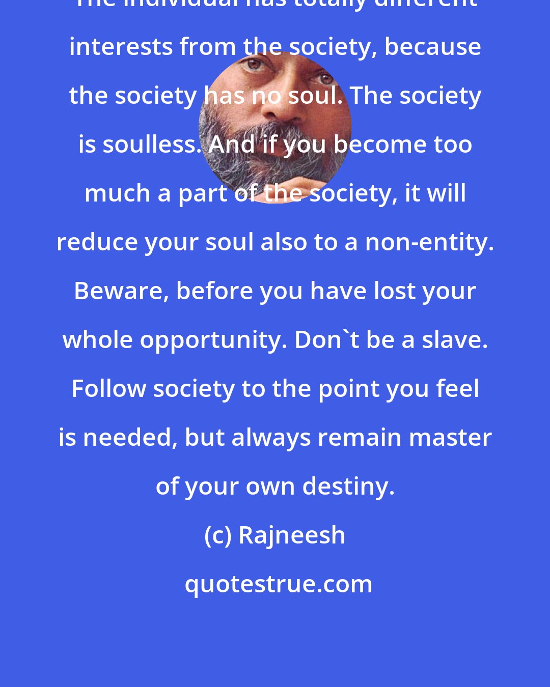 Rajneesh: The individual has totally different interests from the society, because the society has no soul. The society is soulless. And if you become too much a part of the society, it will reduce your soul also to a non-entity. Beware, before you have lost your whole opportunity. Don't be a slave. Follow society to the point you feel is needed, but always remain master of your own destiny.