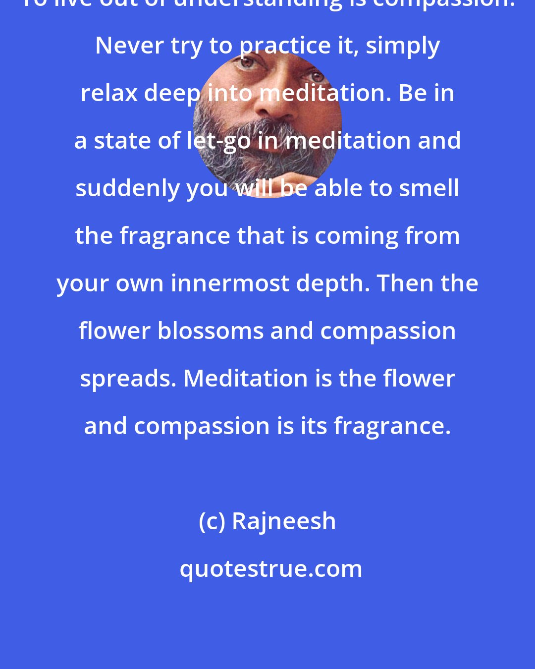 Rajneesh: To live out of understanding is compassion. Never try to practice it, simply relax deep into meditation. Be in a state of let-go in meditation and suddenly you will be able to smell the fragrance that is coming from your own innermost depth. Then the flower blossoms and compassion spreads. Meditation is the flower and compassion is its fragrance.