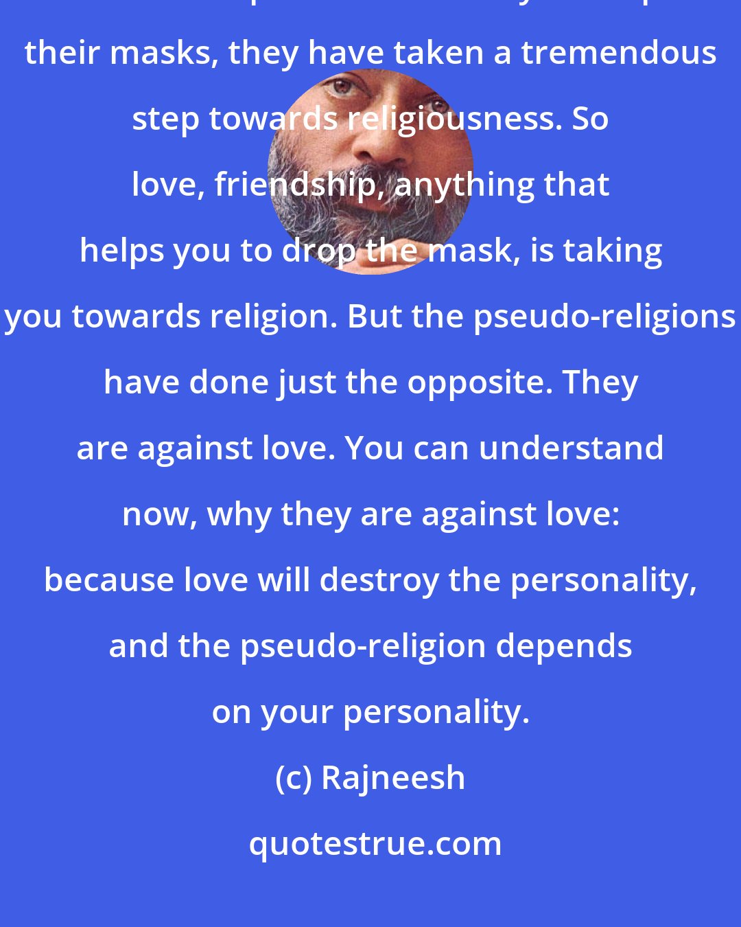 Rajneesh: When two persons open up to each other just as they are, friendship grows. When two persons are ready to drop their masks, they have taken a tremendous step towards religiousness. So love, friendship, anything that helps you to drop the mask, is taking you towards religion. But the pseudo-religions have done just the opposite. They are against love. You can understand now, why they are against love: because love will destroy the personality, and the pseudo-religion depends on your personality.