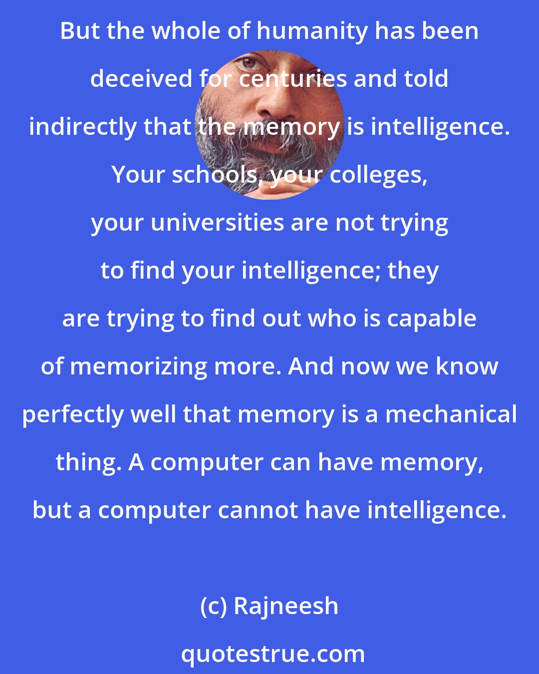 Rajneesh: You have to be reminded of a basic fact: intelligence belongs to the watching consciousness; memory belongs to the mind. Memory is one thing - memory is not intelligence. But the whole of humanity has been deceived for centuries and told indirectly that the memory is intelligence. Your schools, your colleges, your universities are not trying to find your intelligence; they are trying to find out who is capable of memorizing more. And now we know perfectly well that memory is a mechanical thing. A computer can have memory, but a computer cannot have intelligence.