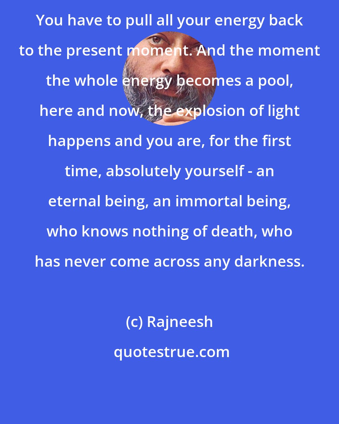 Rajneesh: You have to pull all your energy back to the present moment. And the moment the whole energy becomes a pool, here and now, the explosion of light happens and you are, for the first time, absolutely yourself - an eternal being, an immortal being, who knows nothing of death, who has never come across any darkness.