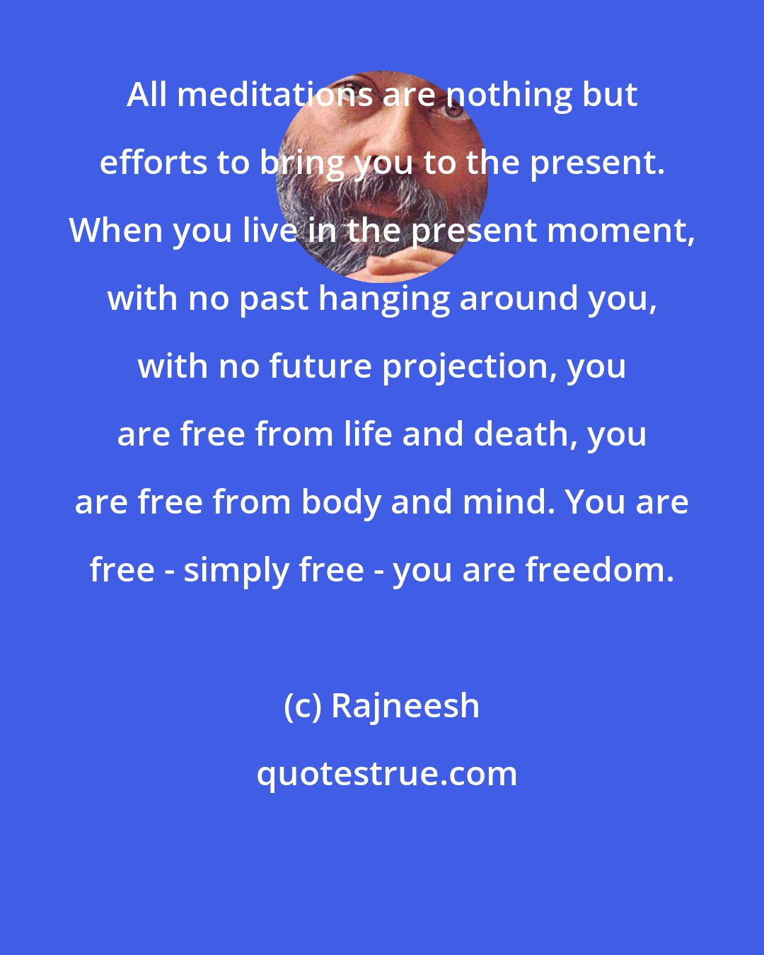 Rajneesh: All meditations are nothing but efforts to bring you to the present. When you live in the present moment, with no past hanging around you, with no future projection, you are free from life and death, you are free from body and mind. You are free - simply free - you are freedom.