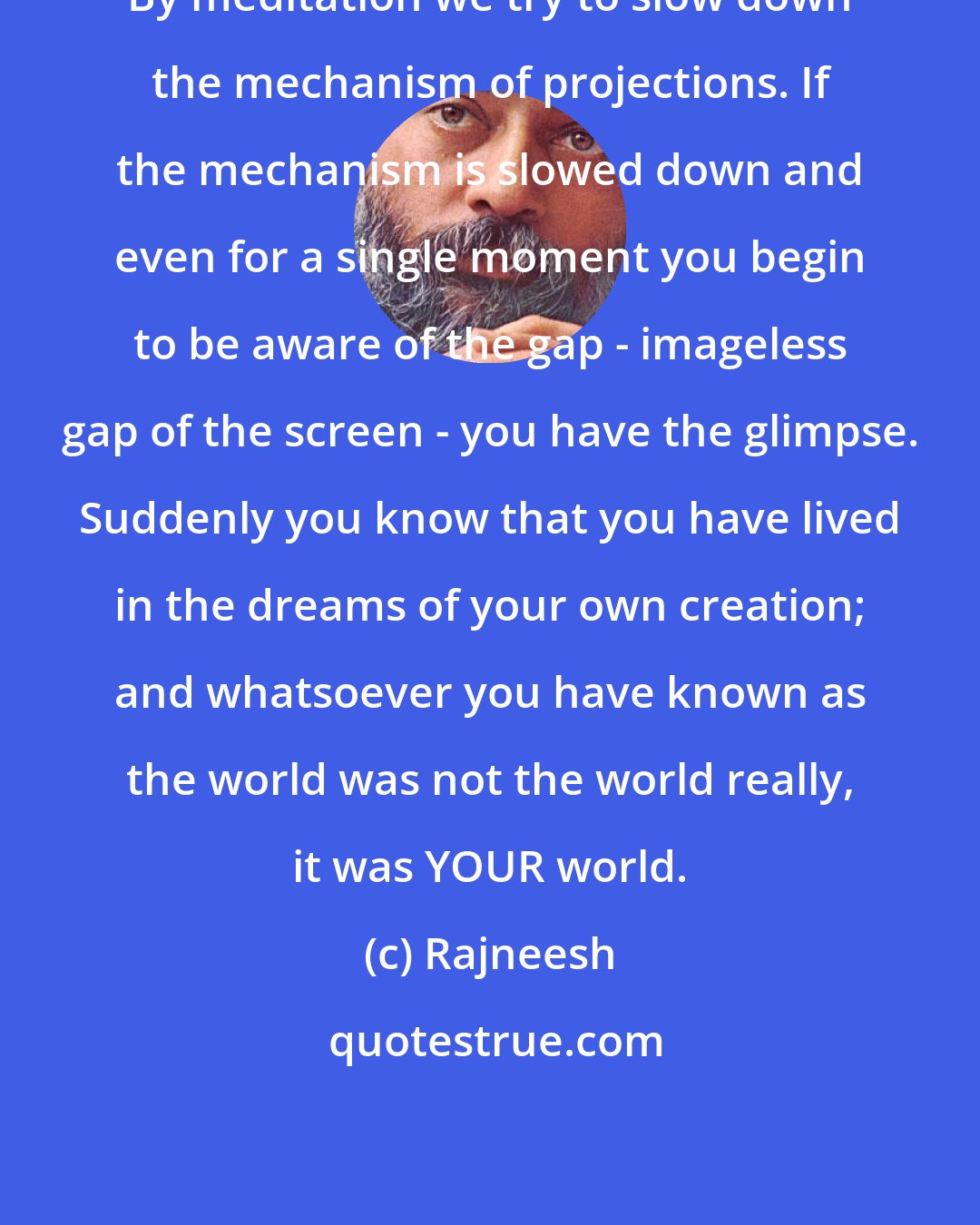 Rajneesh: By meditation we try to slow down the mechanism of projections. If the mechanism is slowed down and even for a single moment you begin to be aware of the gap - imageless gap of the screen - you have the glimpse. Suddenly you know that you have lived in the dreams of your own creation; and whatsoever you have known as the world was not the world really, it was YOUR world.