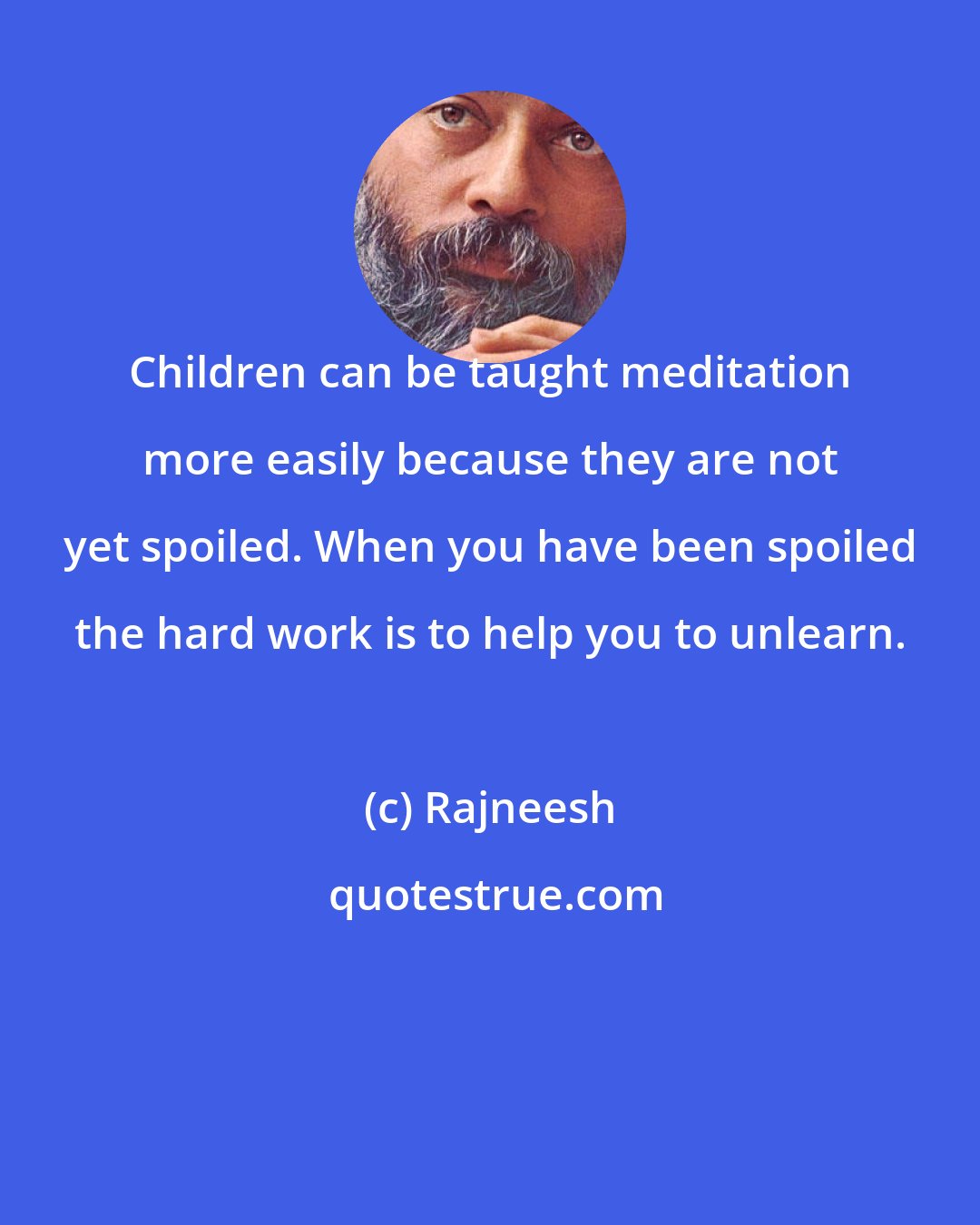 Rajneesh: Children can be taught meditation more easily because they are not yet spoiled. When you have been spoiled the hard work is to help you to unlearn.