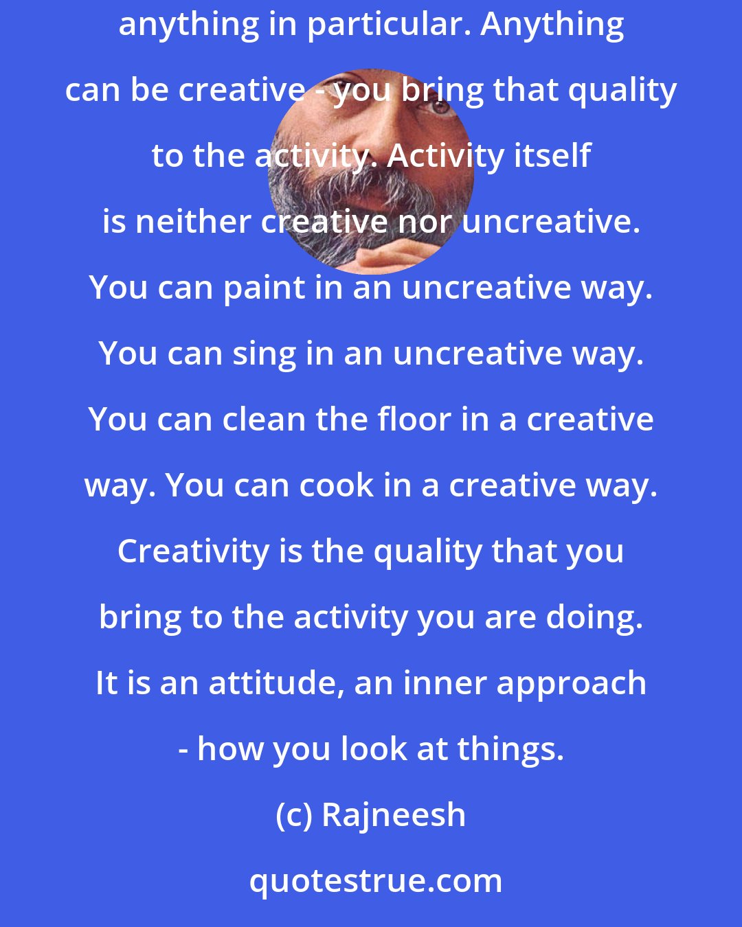 Rajneesh: Creativity has nothing to do with any activity in particular - with painting, poetry, dancing, singing. It has nothing to do with anything in particular. Anything can be creative - you bring that quality to the activity. Activity itself is neither creative nor uncreative. You can paint in an uncreative way. You can sing in an uncreative way. You can clean the floor in a creative way. You can cook in a creative way. Creativity is the quality that you bring to the activity you are doing. It is an attitude, an inner approach - how you look at things.