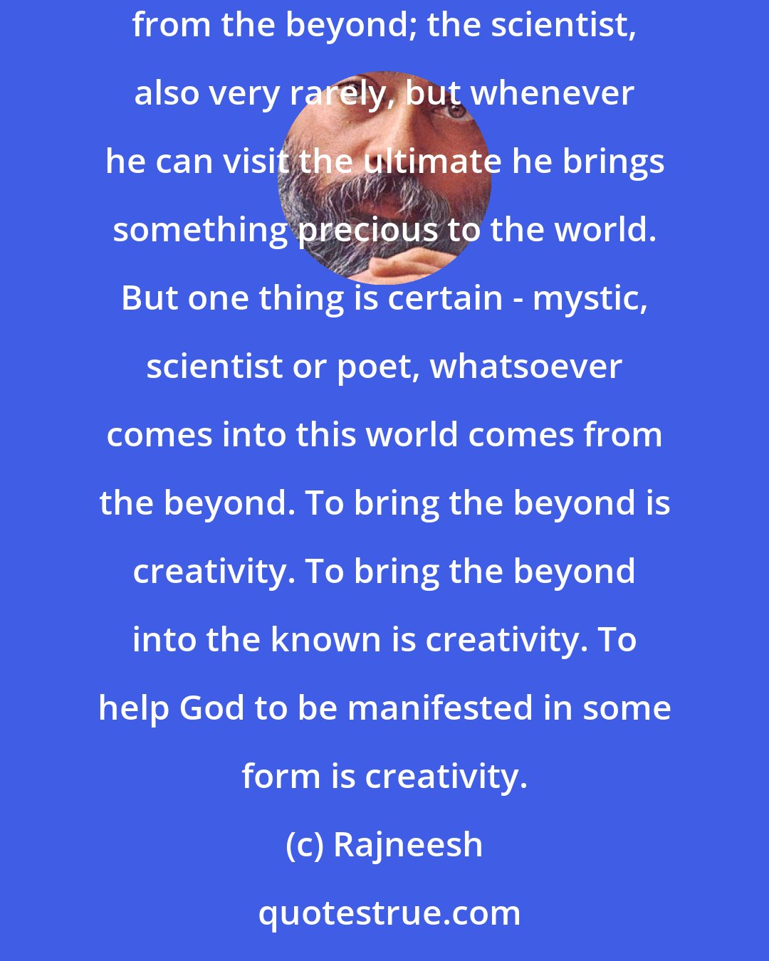 Rajneesh: Creativity has three layers; the ultimate is the mystic: he lives in a climate of creativity. The poet, once in a while, brings some treasures from the beyond; the scientist, also very rarely, but whenever he can visit the ultimate he brings something precious to the world. But one thing is certain - mystic, scientist or poet, whatsoever comes into this world comes from the beyond. To bring the beyond is creativity. To bring the beyond into the known is creativity. To help God to be manifested in some form is creativity.