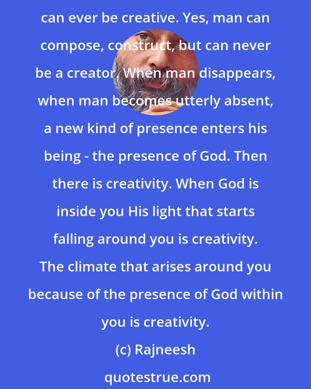 Rajneesh: CREATIVITY is when you are not, because creativity is the fragrance of the creator. It is the presence of God in you. Creativity belongs to the creator, not to you. No man can ever be creative. Yes, man can compose, construct, but can never be a creator. When man disappears, when man becomes utterly absent, a new kind of presence enters his being - the presence of God. Then there is creativity. When God is inside you His light that starts falling around you is creativity. The climate that arises around you because of the presence of God within you is creativity.