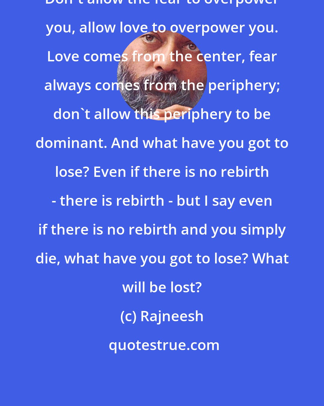 Rajneesh: Don`t allow the fear to overpower you, allow love to overpower you. Love comes from the center, fear always comes from the periphery; don`t allow this periphery to be dominant. And what have you got to lose? Even if there is no rebirth - there is rebirth - but I say even if there is no rebirth and you simply die, what have you got to lose? What will be lost?