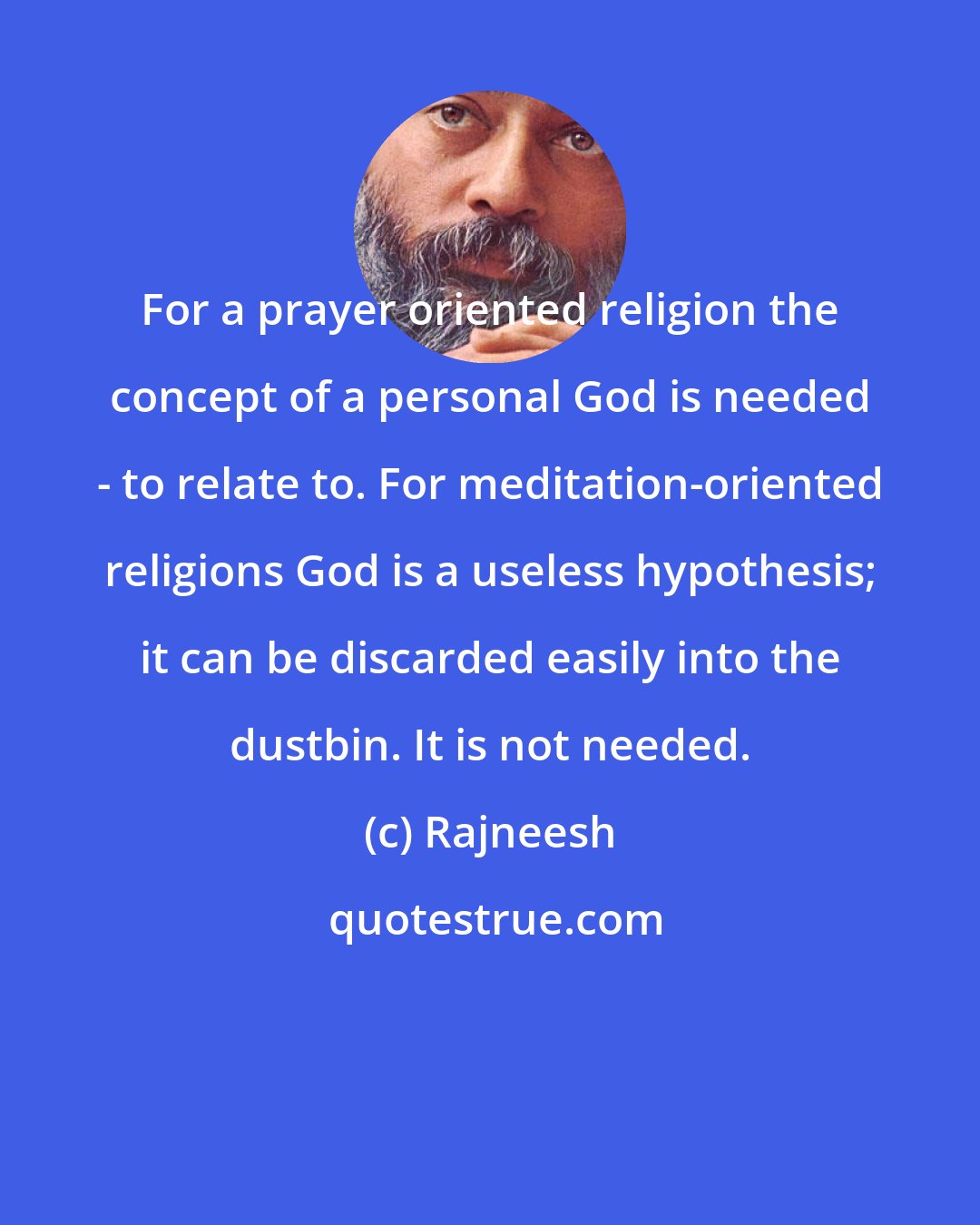 Rajneesh: For a prayer oriented religion the concept of a personal God is needed - to relate to. For meditation-oriented religions God is a useless hypothesis; it can be discarded easily into the dustbin. It is not needed.