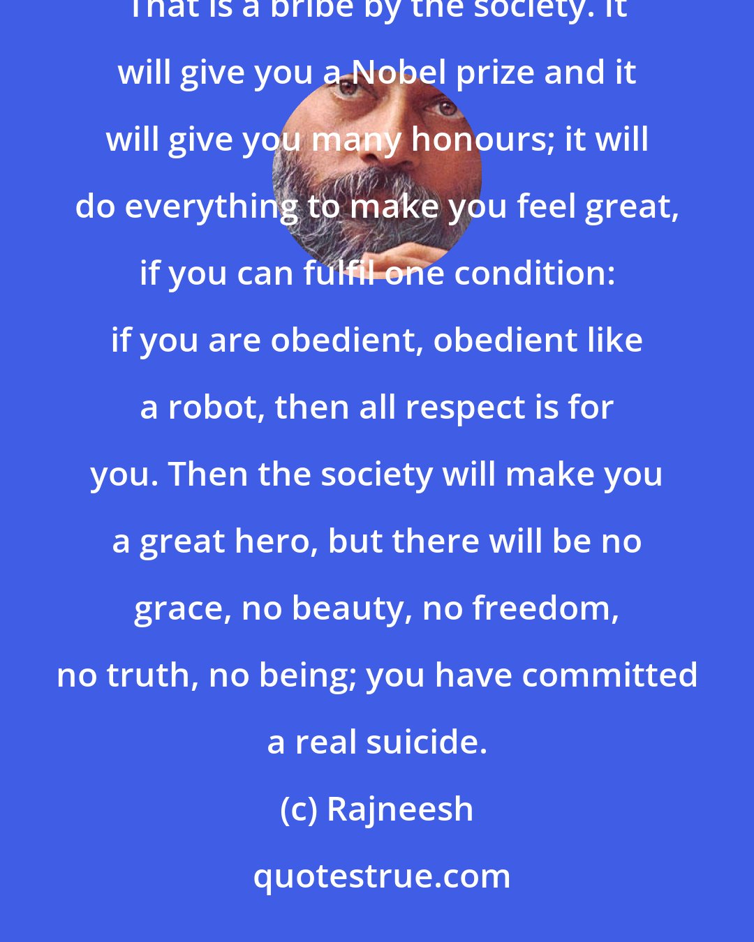 Rajneesh: For that, one has to drop all the masks, one has to risk many things, particularly respectability. That is a bribe by the society. It will give you a Nobel prize and it will give you many honours; it will do everything to make you feel great, if you can fulfil one condition: if you are obedient, obedient like a robot, then all respect is for you. Then the society will make you a great hero, but there will be no grace, no beauty, no freedom, no truth, no being; you have committed a real suicide.