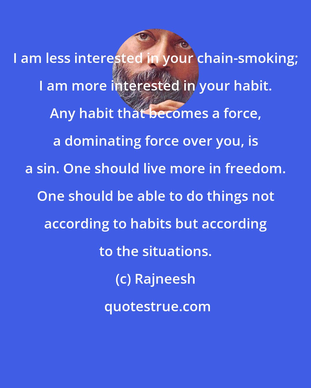 Rajneesh: I am less interested in your chain-smoking; I am more interested in your habit. Any habit that becomes a force, a dominating force over you, is a sin. One should live more in freedom. One should be able to do things not according to habits but according to the situations.