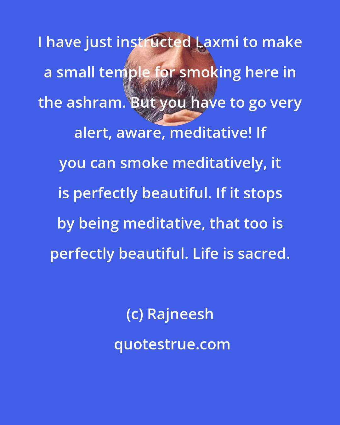 Rajneesh: I have just instructed Laxmi to make a small temple for smoking here in the ashram. But you have to go very alert, aware, meditative! If you can smoke meditatively, it is perfectly beautiful. If it stops by being meditative, that too is perfectly beautiful. Life is sacred.