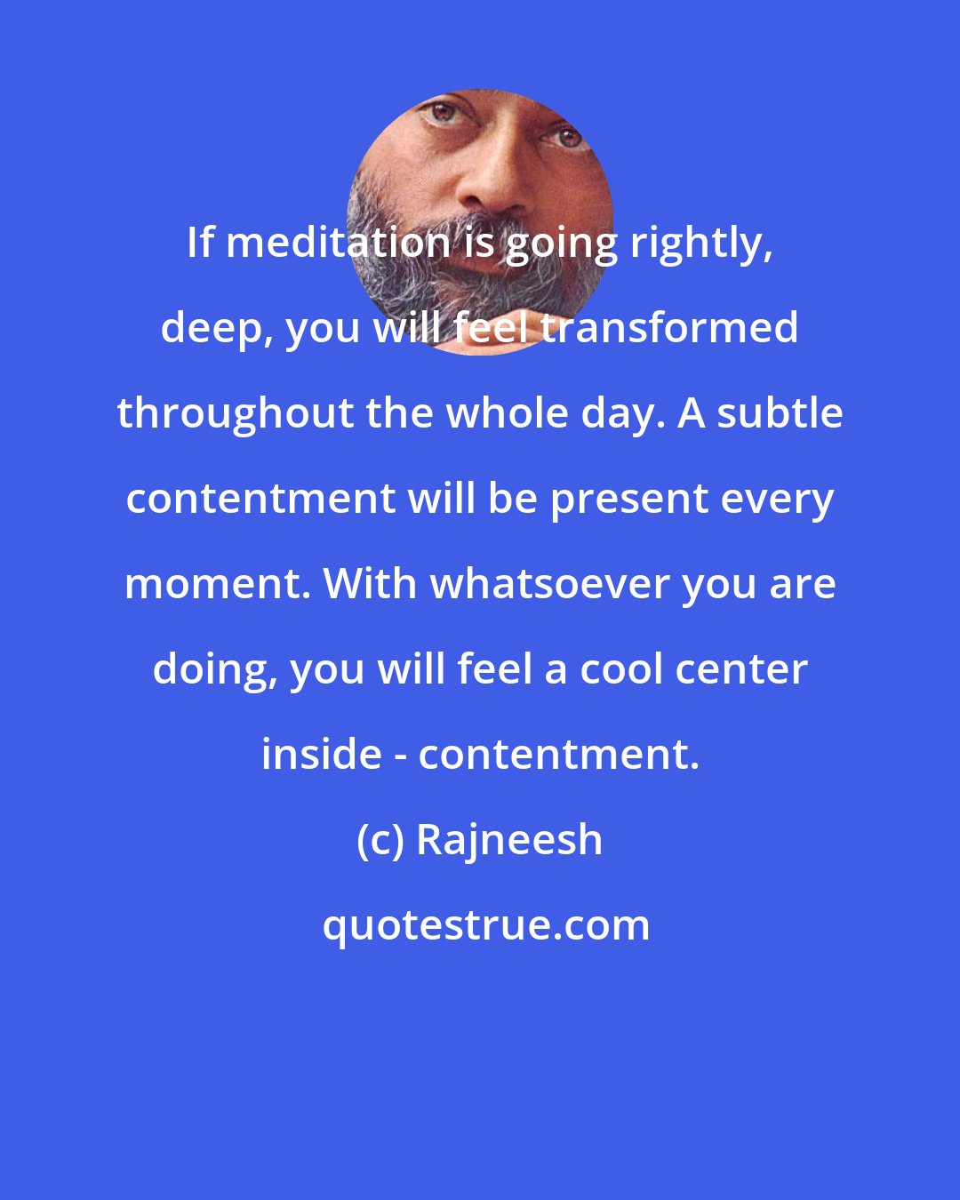 Rajneesh: If meditation is going rightly, deep, you will feel transformed throughout the whole day. A subtle contentment will be present every moment. With whatsoever you are doing, you will feel a cool center inside - contentment.