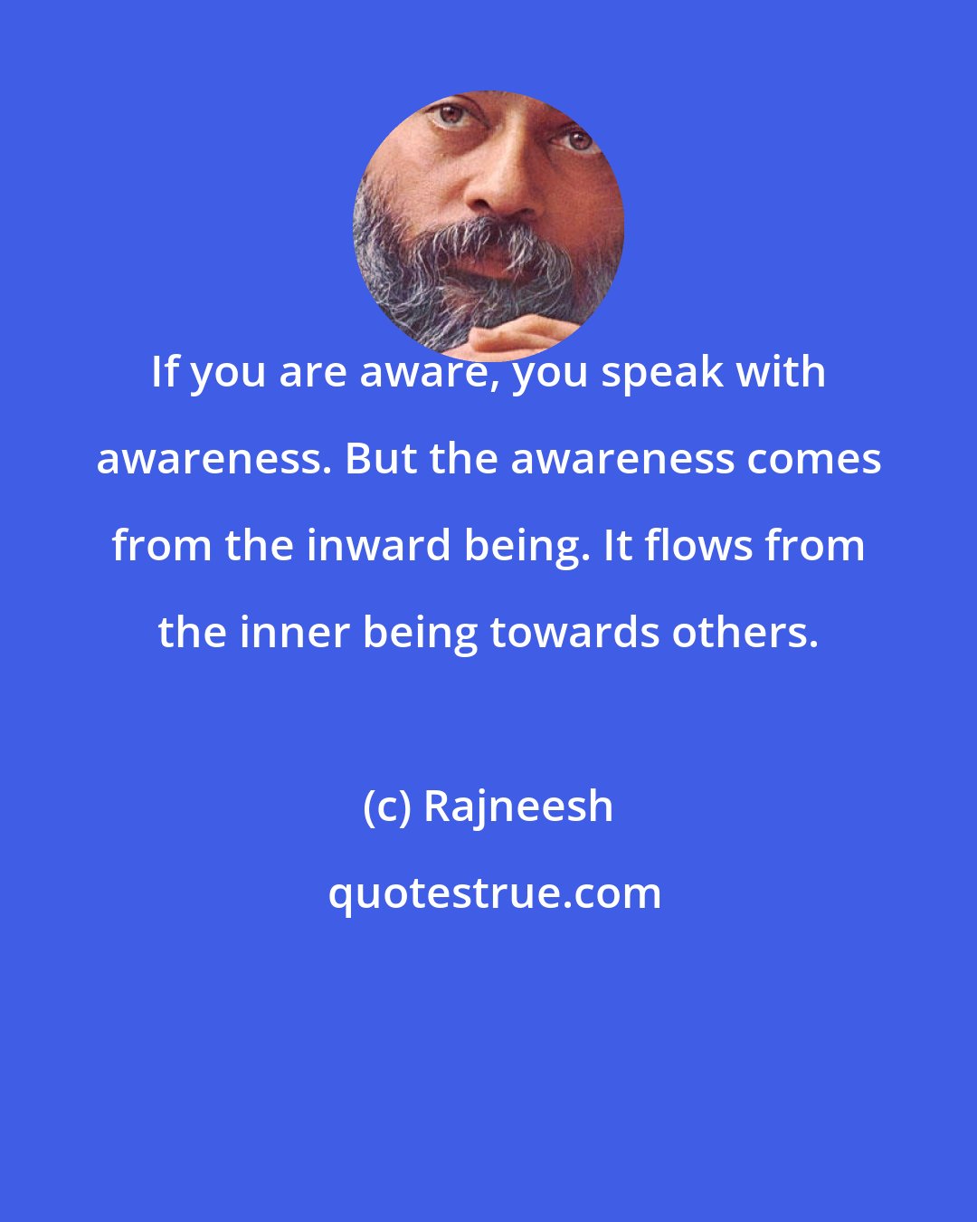 Rajneesh: If you are aware, you speak with awareness. But the awareness comes from the inward being. It flows from the inner being towards others.