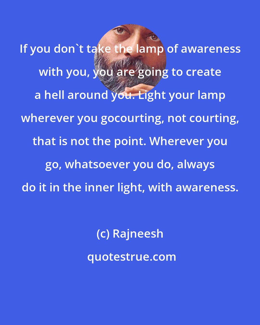 Rajneesh: If you don't take the lamp of awareness with you, you are going to create a hell around you. Light your lamp wherever you gocourting, not courting, that is not the point. Wherever you go, whatsoever you do, always do it in the inner light, with awareness.