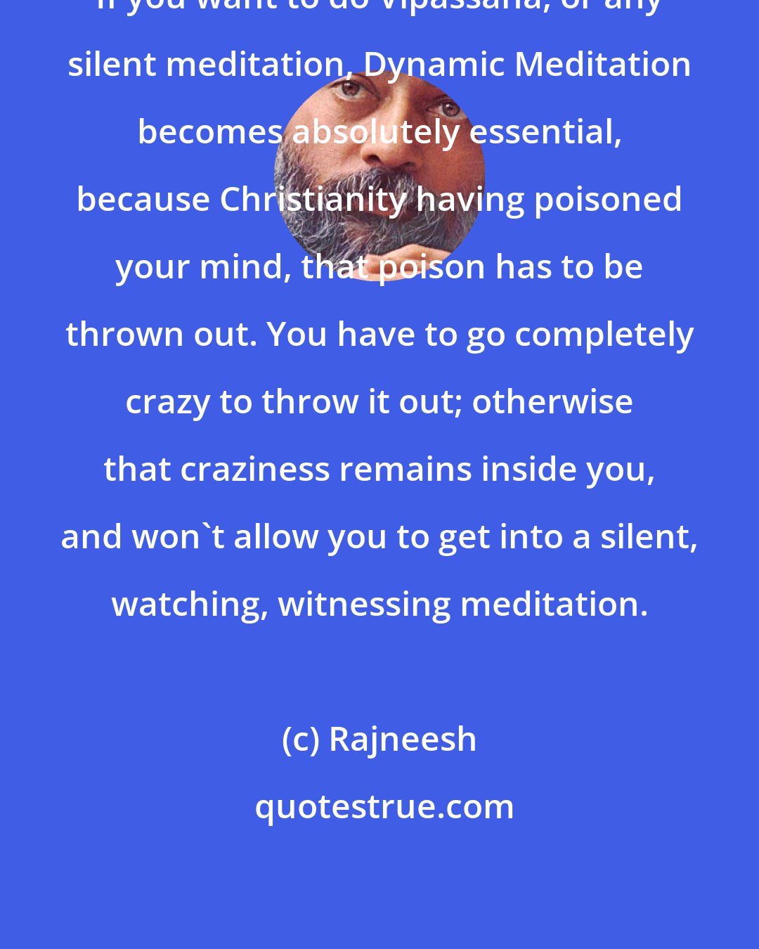 Rajneesh: If you want to do Vipassana, or any silent meditation, Dynamic Meditation becomes absolutely essential, because Christianity having poisoned your mind, that poison has to be thrown out. You have to go completely crazy to throw it out; otherwise that craziness remains inside you, and won't allow you to get into a silent, watching, witnessing meditation.