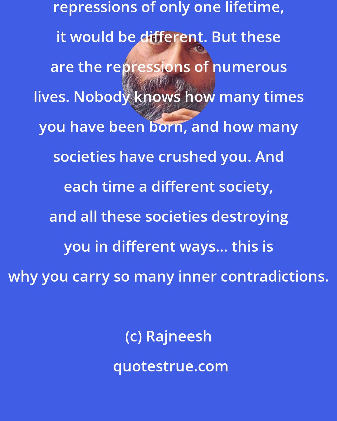 Rajneesh: If you were dealing with the accumulated repressions of only one lifetime, it would be different. But these are the repressions of numerous lives. Nobody knows how many times you have been born, and how many societies have crushed you. And each time a different society, and all these societies destroying you in different ways... this is why you carry so many inner contradictions.