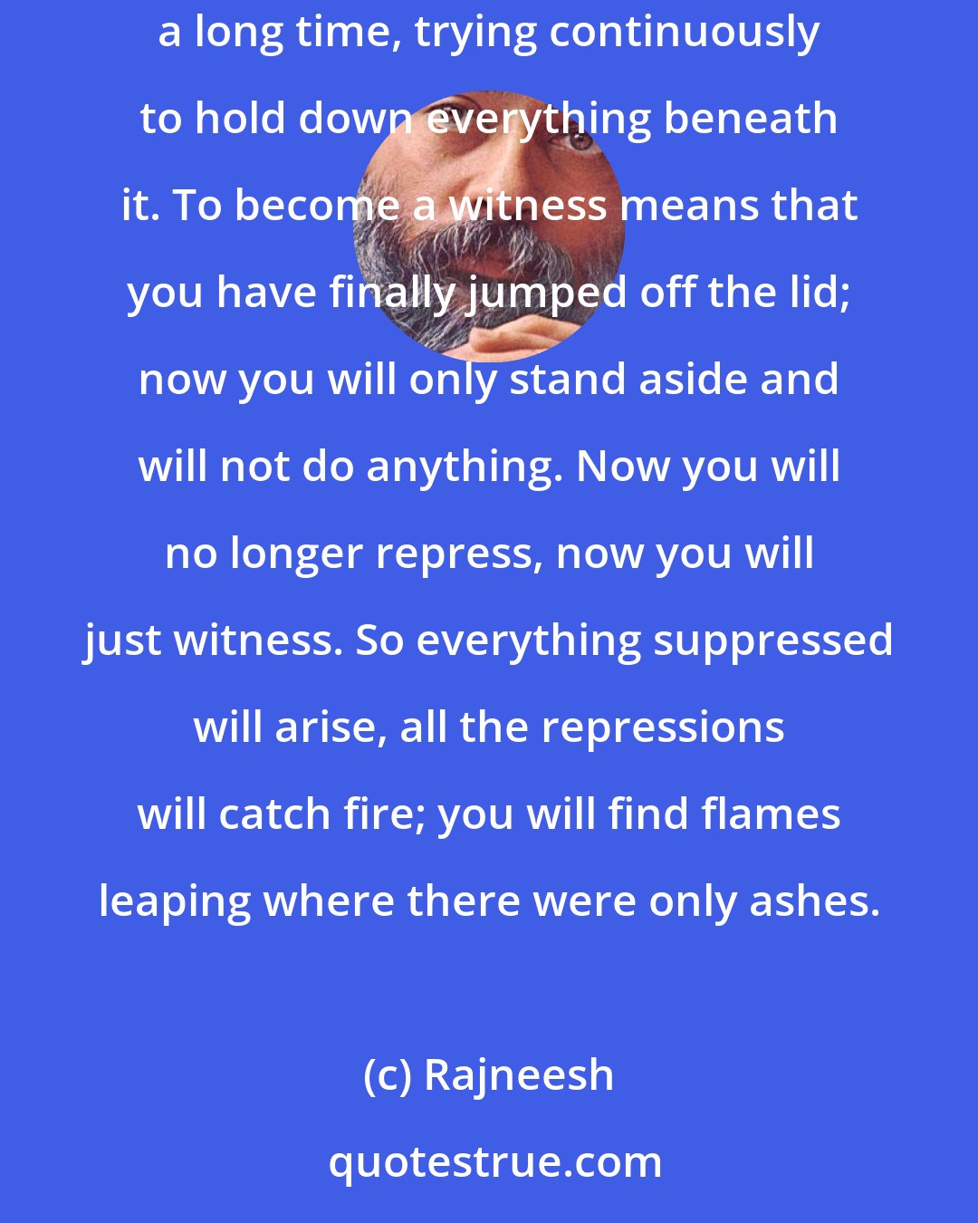 Rajneesh: In the beginning this is bound to happen. You have been sitting on the lid that covers your repressions, and you have been riding on that lid a long time, trying continuously to hold down everything beneath it. To become a witness means that you have finally jumped off the lid; now you will only stand aside and will not do anything. Now you will no longer repress, now you will just witness. So everything suppressed will arise, all the repressions will catch fire; you will find flames leaping where there were only ashes.