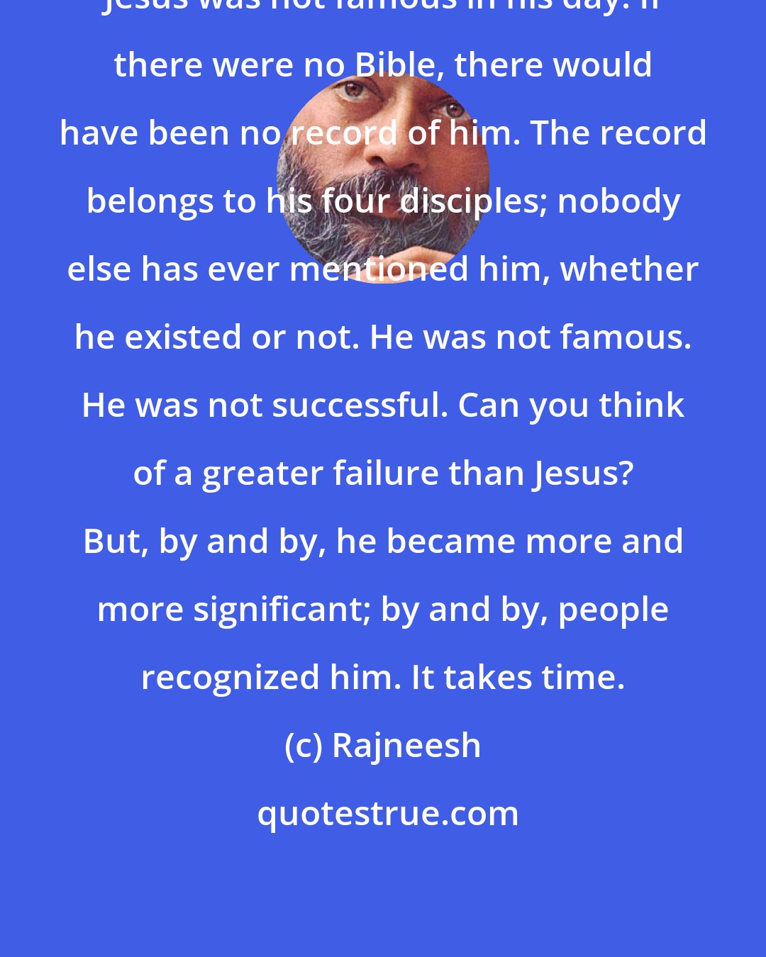 Rajneesh: Jesus was not famous in his day. If there were no Bible, there would have been no record of him. The record belongs to his four disciples; nobody else has ever mentioned him, whether he existed or not. He was not famous. He was not successful. Can you think of a greater failure than Jesus? But, by and by, he became more and more significant; by and by, people recognized him. It takes time.