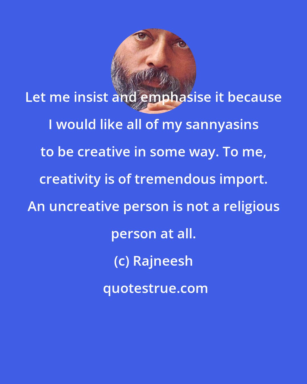 Rajneesh: Let me insist and emphasise it because I would like all of my sannyasins to be creative in some way. To me, creativity is of tremendous import. An uncreative person is not a religious person at all.