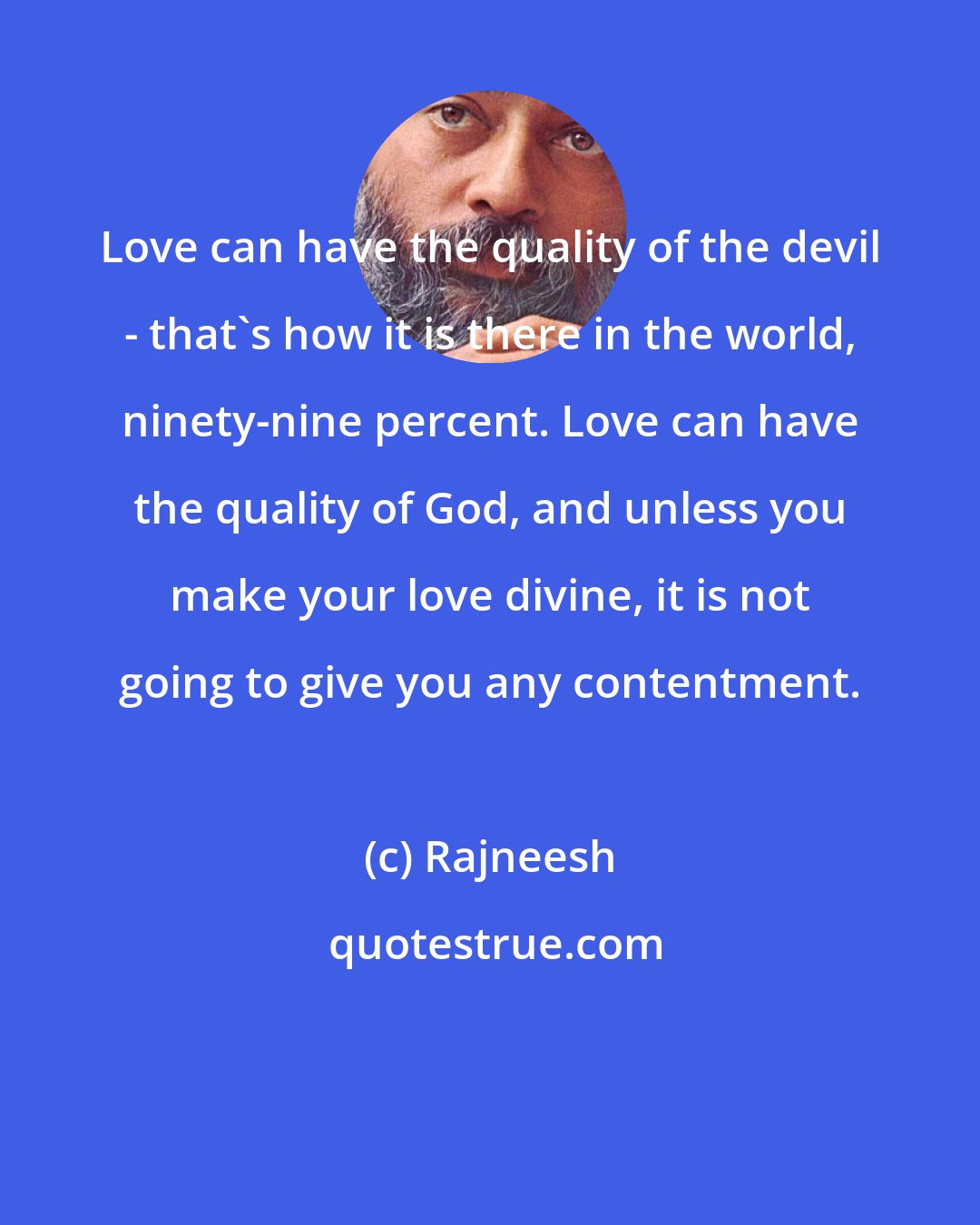 Rajneesh: Love can have the quality of the devil - that`s how it is there in the world, ninety-nine percent. Love can have the quality of God, and unless you make your love divine, it is not going to give you any contentment.