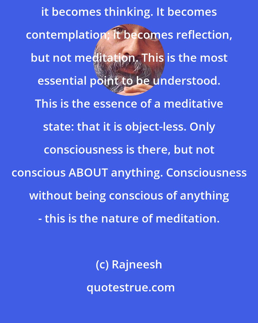 Rajneesh: Meditation is object-less. If you use any object, then it is not meditation; it becomes thinking. It becomes contemplation; it becomes reflection, but not meditation. This is the most essential point to be understood. This is the essence of a meditative state: that it is object-less. Only consciousness is there, but not conscious ABOUT anything. Consciousness without being conscious of anything - this is the nature of meditation.