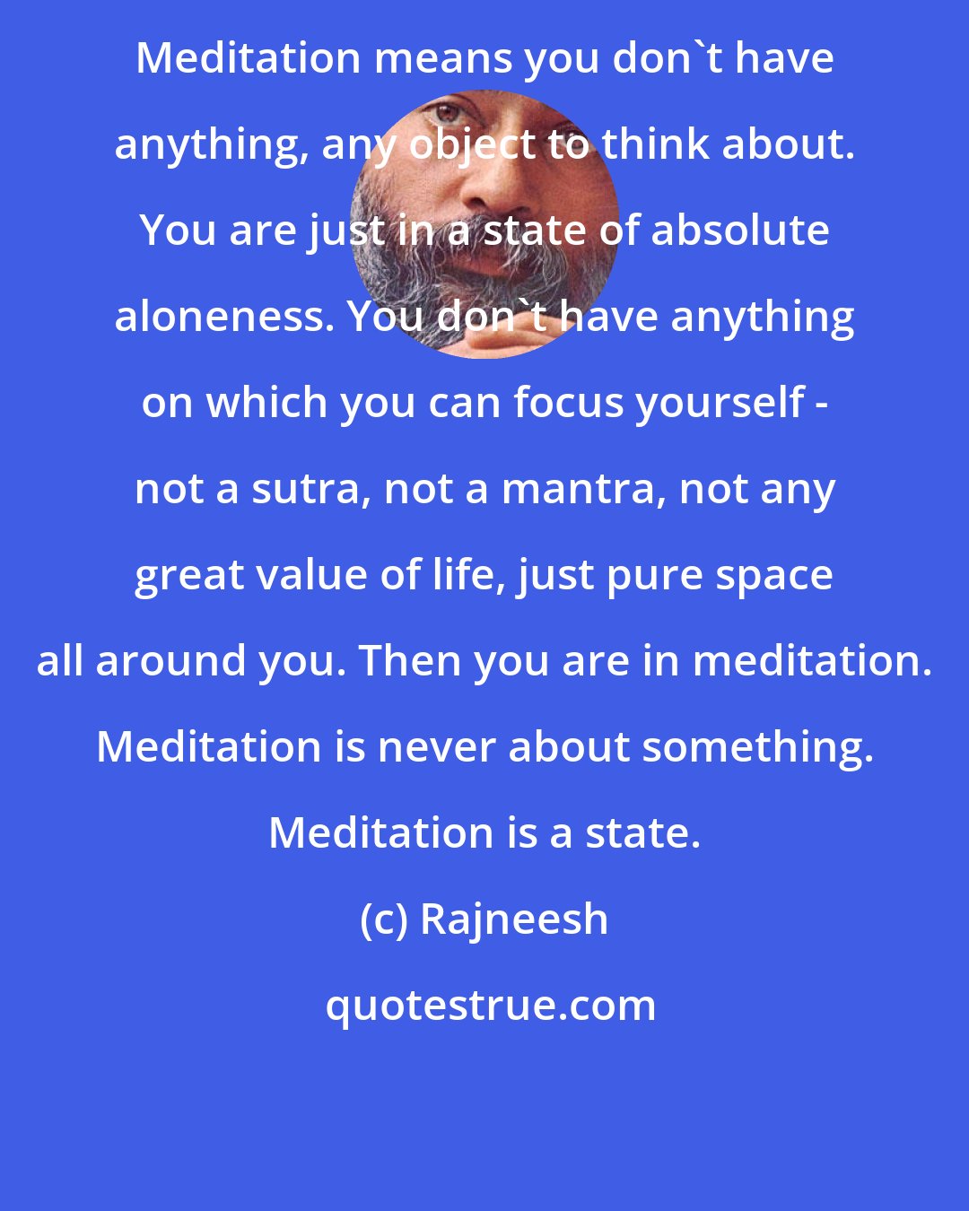 Rajneesh: Meditation means you don't have anything, any object to think about. You are just in a state of absolute aloneness. You don't have anything on which you can focus yourself - not a sutra, not a mantra, not any great value of life, just pure space all around you. Then you are in meditation. Meditation is never about something. Meditation is a state.