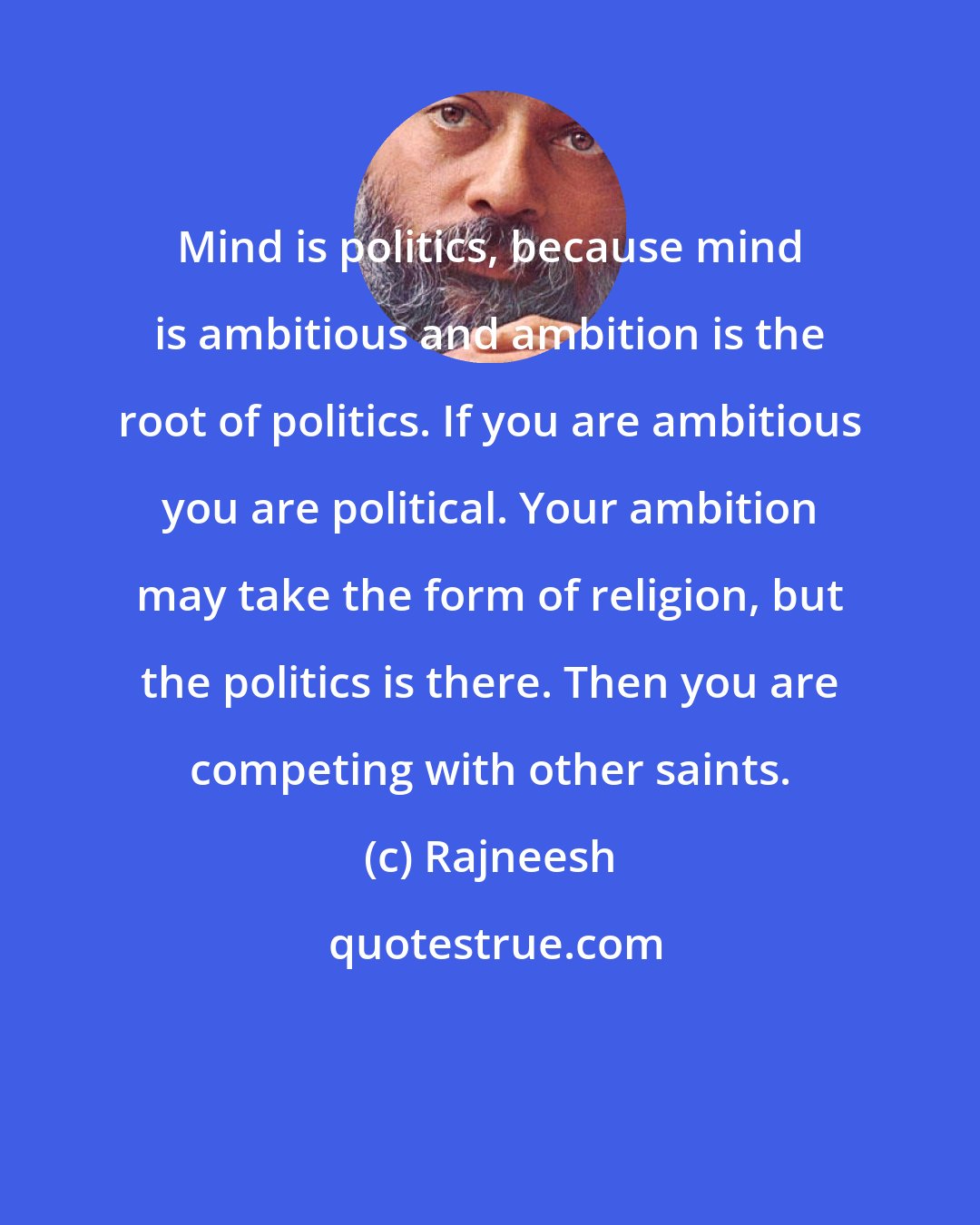 Rajneesh: Mind is politics, because mind is ambitious and ambition is the root of politics. If you are ambitious you are political. Your ambition may take the form of religion, but the politics is there. Then you are competing with other saints.