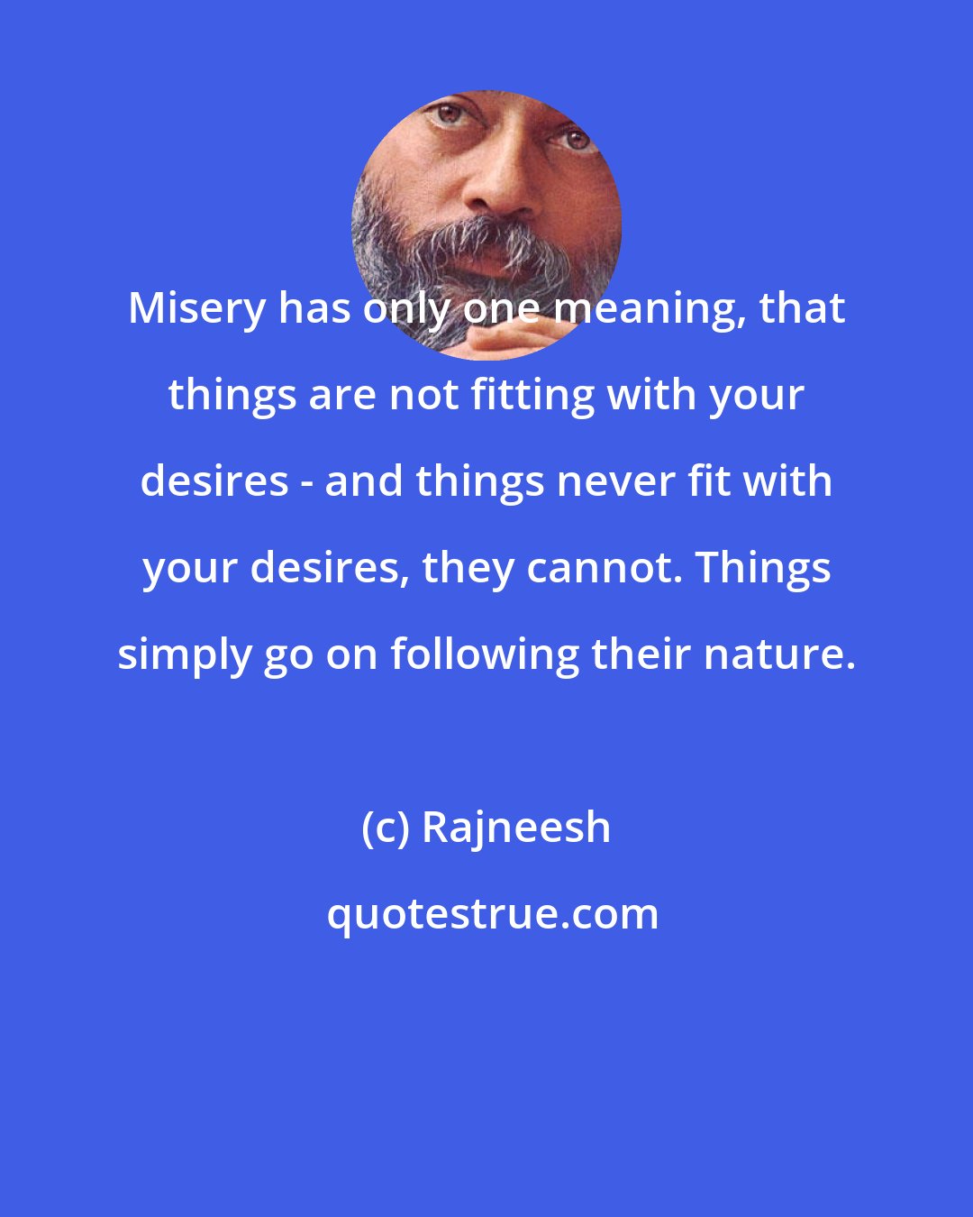 Rajneesh: Misery has only one meaning, that things are not fitting with your desires - and things never fit with your desires, they cannot. Things simply go on following their nature.
