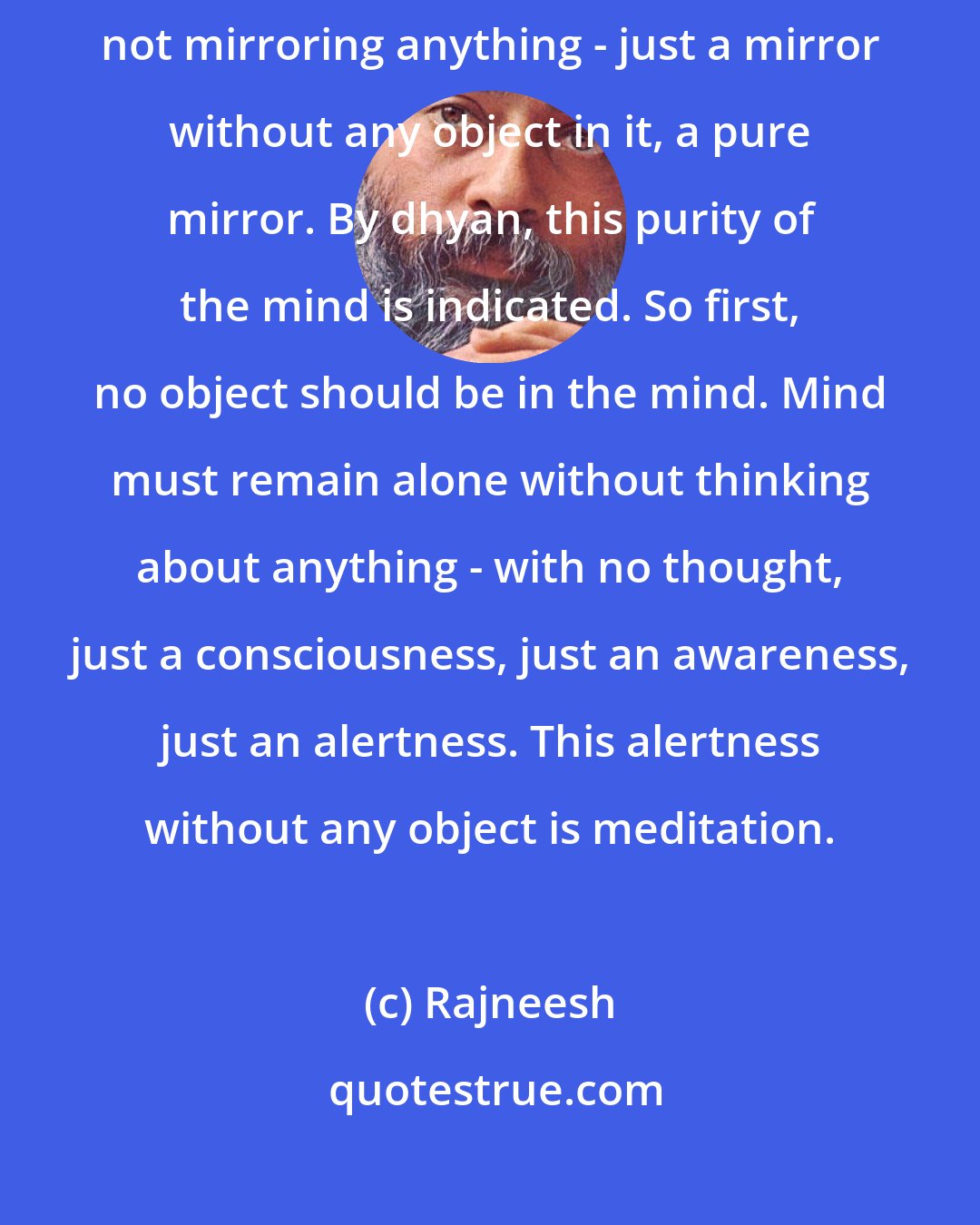 Rajneesh: Objects must cease, mind must become just a pure mirror - a mirroring, not mirroring anything - just a mirror without any object in it, a pure mirror. By dhyan, this purity of the mind is indicated. So first, no object should be in the mind. Mind must remain alone without thinking about anything - with no thought, just a consciousness, just an awareness, just an alertness. This alertness without any object is meditation.