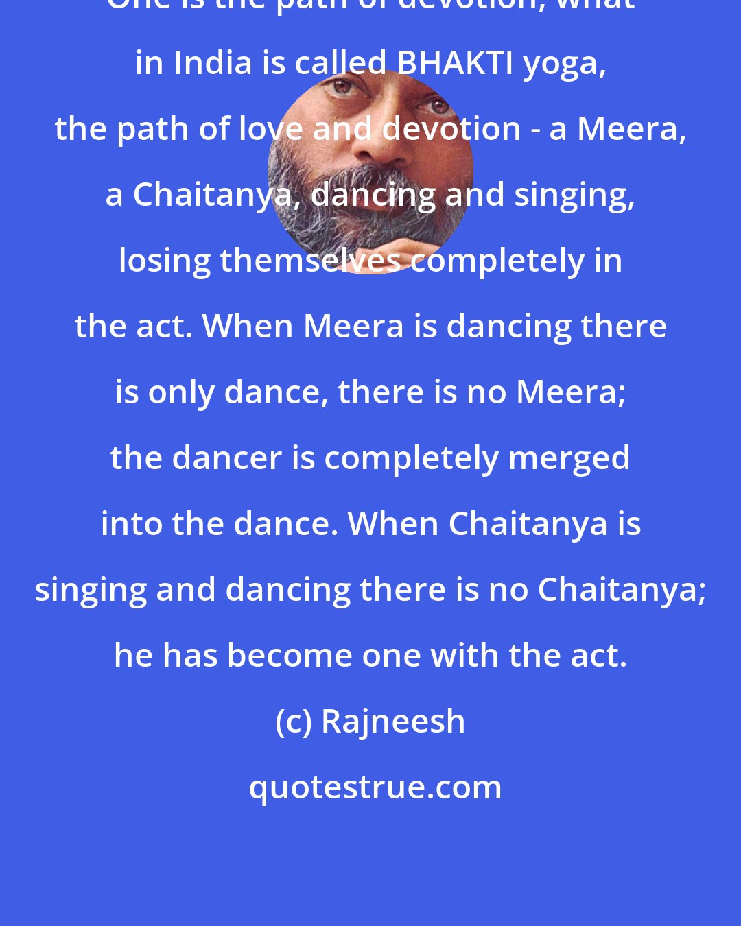 Rajneesh: One is the path of devotion, what in India is called BHAKTI yoga, the path of love and devotion - a Meera, a Chaitanya, dancing and singing, losing themselves completely in the act. When Meera is dancing there is only dance, there is no Meera; the dancer is completely merged into the dance. When Chaitanya is singing and dancing there is no Chaitanya; he has become one with the act.