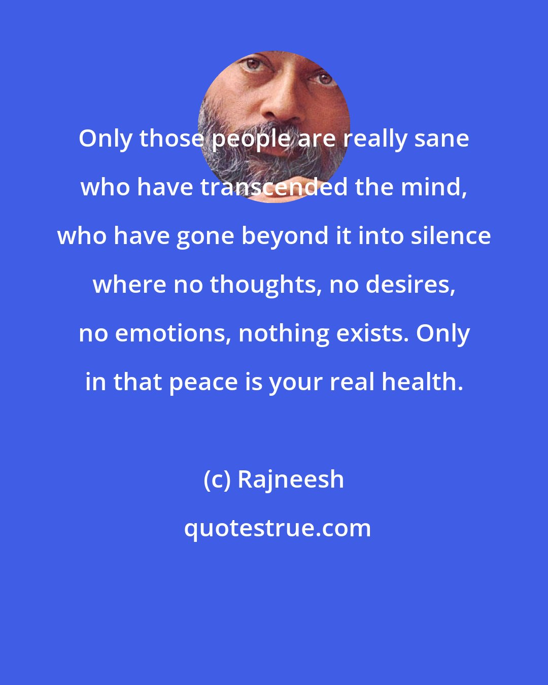 Rajneesh: Only those people are really sane who have transcended the mind, who have gone beyond it into silence where no thoughts, no desires, no emotions, nothing exists. Only in that peace is your real health.