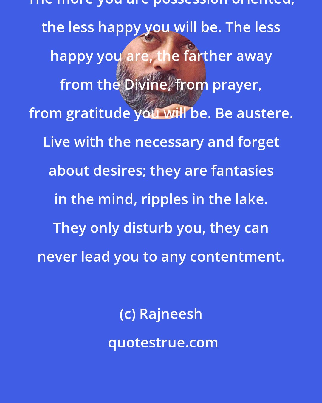 Rajneesh: The more you are possession oriented, the less happy you will be. The less happy you are, the farther away from the Divine, from prayer, from gratitude you will be. Be austere. Live with the necessary and forget about desires; they are fantasies in the mind, ripples in the lake. They only disturb you, they can never lead you to any contentment.