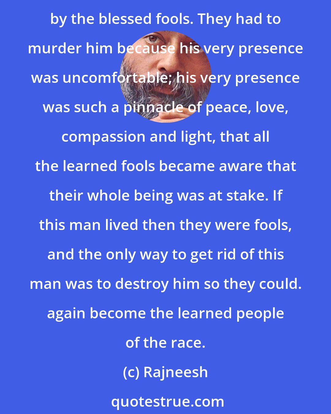 Rajneesh: The rabbis, the Jewish religious people, the priests of the temple of Jerusalem, they were learned fools. They could not tolerate Jesus. The learned fools are always disturbed by the blessed fools. They had to murder him because his very presence was uncomfortable; his very presence was such a pinnacle of peace, love, compassion and light, that all the learned fools became aware that their whole being was at stake. If this man lived then they were fools, and the only way to get rid of this man was to destroy him so they could. again become the learned people of the race.