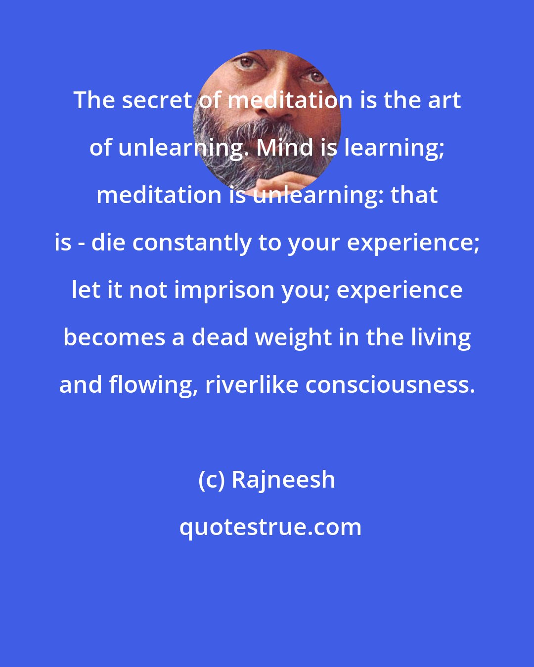 Rajneesh: The secret of meditation is the art of unlearning. Mind is learning; meditation is unlearning: that is - die constantly to your experience; let it not imprison you; experience becomes a dead weight in the living and flowing, riverlike consciousness.