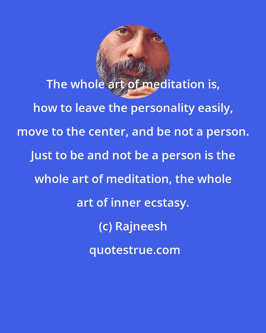 Rajneesh: The whole art of meditation is, how to leave the personality easily, move to the center, and be not a person. Just to be and not be a person is the whole art of meditation, the whole art of inner ecstasy.