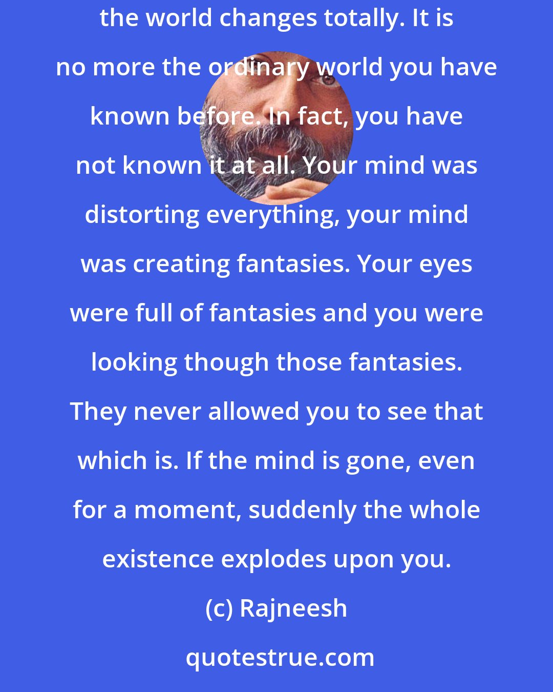 Rajneesh: This is the way of meditation: encountering the present in all its tremendous beauty, just being in the present. Inside, the mind stops. Outside, the world changes totally. It is no more the ordinary world you have known before. In fact, you have not known it at all. Your mind was distorting everything, your mind was creating fantasies. Your eyes were full of fantasies and you were looking though those fantasies. They never allowed you to see that which is. If the mind is gone, even for a moment, suddenly the whole existence explodes upon you.