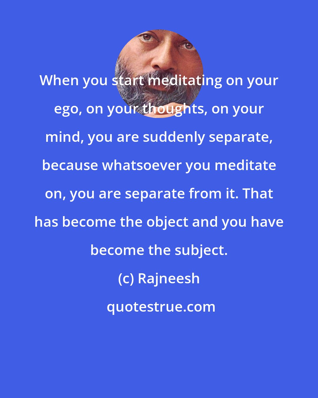 Rajneesh: When you start meditating on your ego, on your thoughts, on your mind, you are suddenly separate, because whatsoever you meditate on, you are separate from it. That has become the object and you have become the subject.