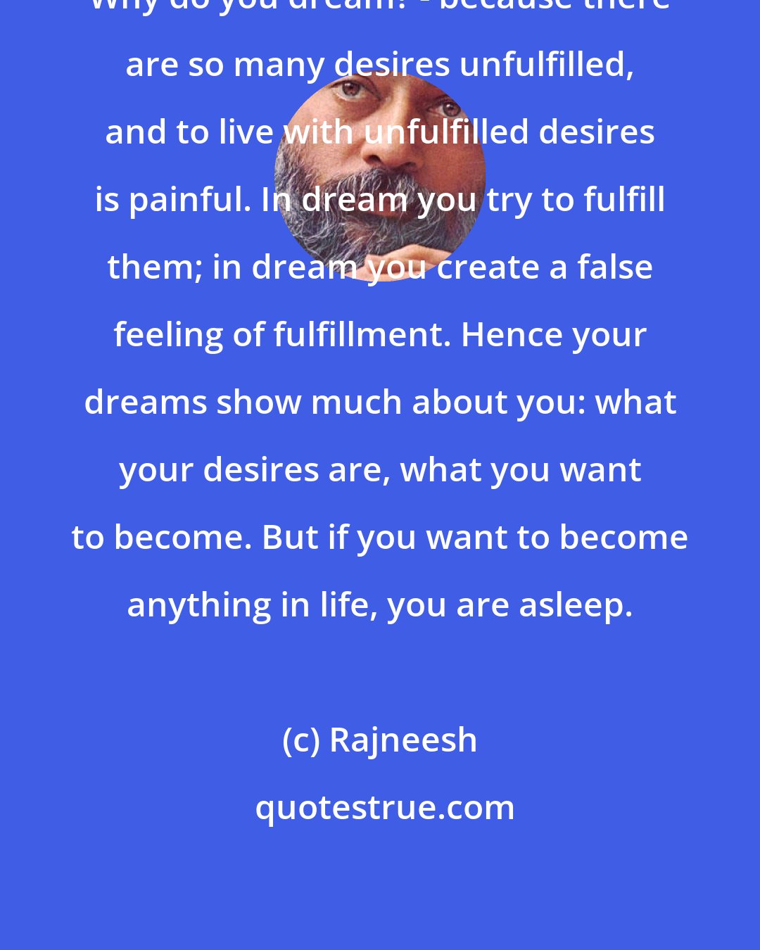 Rajneesh: Why do you dream? - because there are so many desires unfulfilled, and to live with unfulfilled desires is painful. In dream you try to fulfill them; in dream you create a false feeling of fulfillment. Hence your dreams show much about you: what your desires are, what you want to become. But if you want to become anything in life, you are asleep.