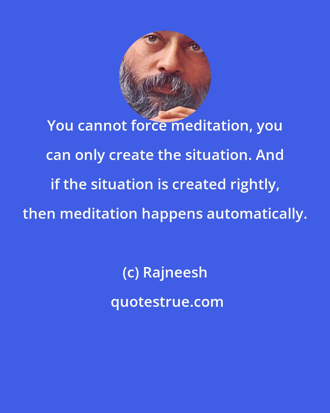 Rajneesh: You cannot force meditation, you can only create the situation. And if the situation is created rightly, then meditation happens automatically.